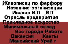 Живописец по фарфору › Название организации ­ Иванов В.П., ИП › Отрасль предприятия ­ Прикладное искусство › Минимальный оклад ­ 30 000 - Все города Работа » Вакансии   . Ханты-Мансийский,Урай г.